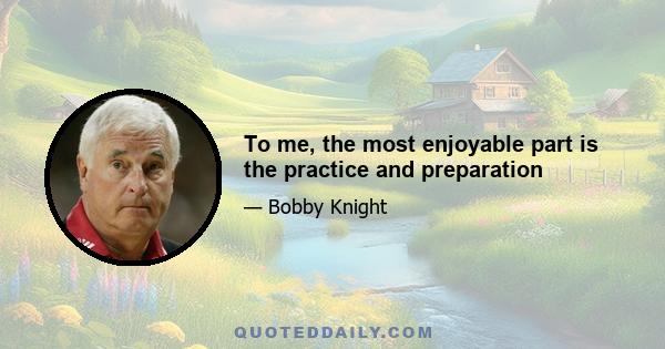 To me, the most enjoyable part is the practice and preparation