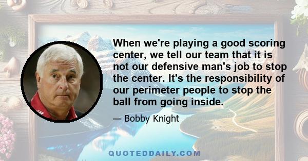 When we're playing a good scoring center, we tell our team that it is not our defensive man's job to stop the center. It's the responsibility of our perimeter people to stop the ball from going inside.