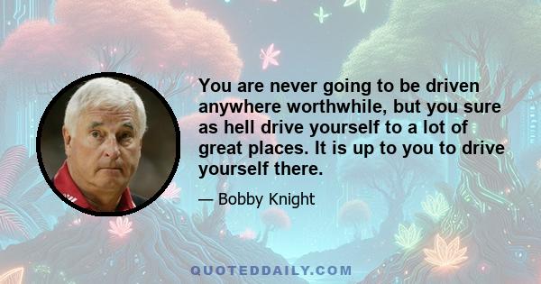 You are never going to be driven anywhere worthwhile, but you sure as hell drive yourself to a lot of great places. It is up to you to drive yourself there.