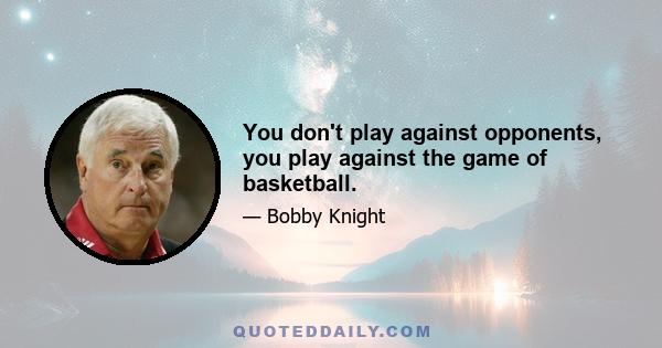 You don't play against opponents, you play against the game of basketball.