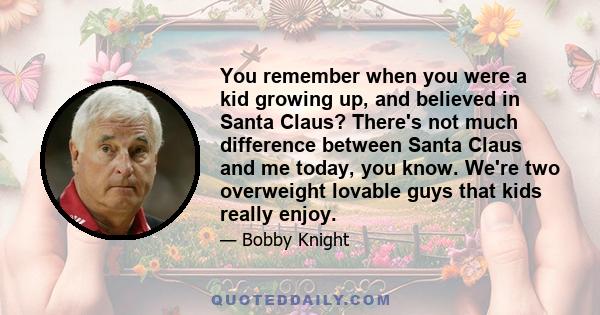 You remember when you were a kid growing up, and believed in Santa Claus? There's not much difference between Santa Claus and me today, you know. We're two overweight lovable guys that kids really enjoy.