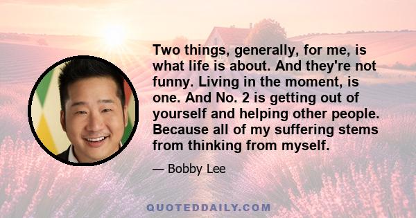 Two things, generally, for me, is what life is about. And they're not funny. Living in the moment, is one. And No. 2 is getting out of yourself and helping other people. Because all of my suffering stems from thinking