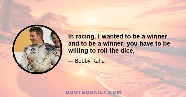 In racing, I wanted to be a winner and to be a winner, you have to be willing to roll the dice.