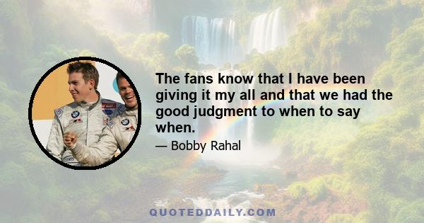 The fans know that I have been giving it my all and that we had the good judgment to when to say when.