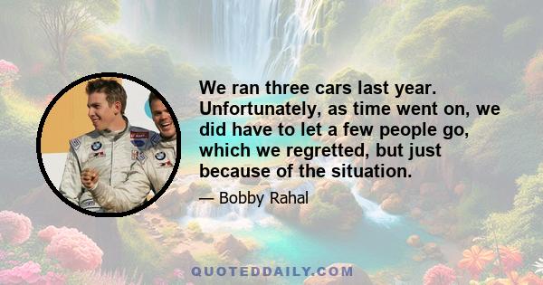 We ran three cars last year. Unfortunately, as time went on, we did have to let a few people go, which we regretted, but just because of the situation.