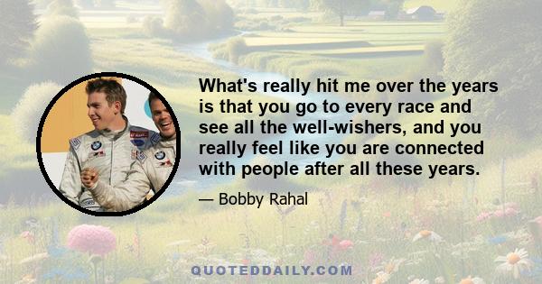 What's really hit me over the years is that you go to every race and see all the well-wishers, and you really feel like you are connected with people after all these years.