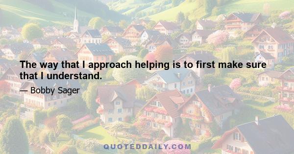 The way that I approach helping is to first make sure that I understand.