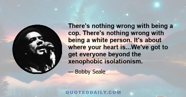 There's nothing wrong with being a cop. There's nothing wrong with being a white person. It's about where your heart is...We've got to get everyone beyond the xenophobic isolationism.