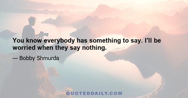 You know everybody has something to say. I'll be worried when they say nothing.