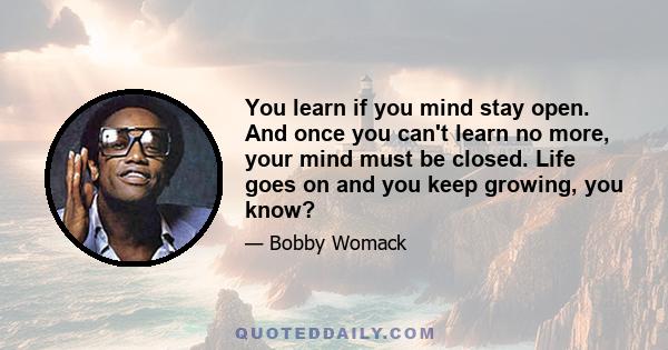 You learn if you mind stay open. And once you can't learn no more, your mind must be closed. Life goes on and you keep growing, you know?