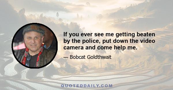 If you ever see me getting beaten by the police, put down the video camera and come help me.