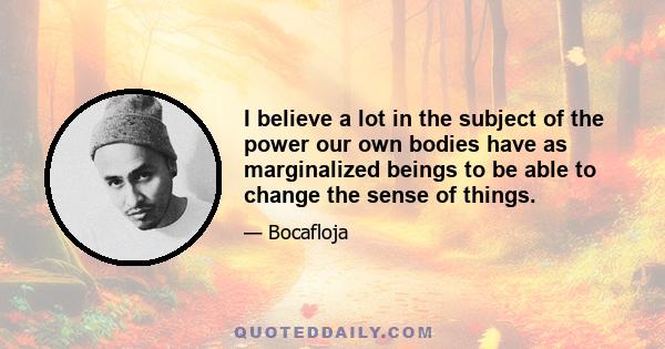 I believe a lot in the subject of the power our own bodies have as marginalized beings to be able to change the sense of things.