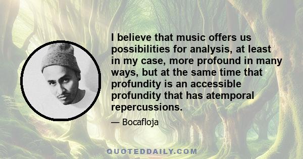 I believe that music offers us possibilities for analysis, at least in my case, more profound in many ways, but at the same time that profundity is an accessible profundity that has atemporal repercussions.