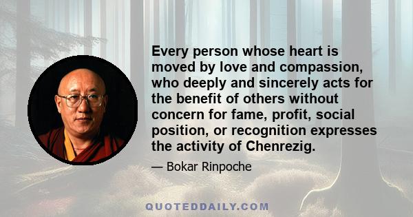 Every person whose heart is moved by love and compassion, who deeply and sincerely acts for the benefit of others without concern for fame, profit, social position, or recognition expresses the activity of Chenrezig.