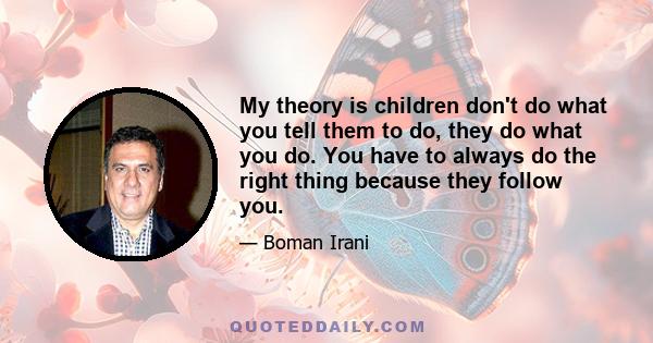 My theory is children don't do what you tell them to do, they do what you do. You have to always do the right thing because they follow you.