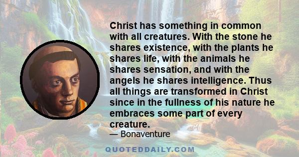 Christ has something in common with all creatures. With the stone he shares existence, with the plants he shares life, with the animals he shares sensation, and with the angels he shares intelligence. Thus all things