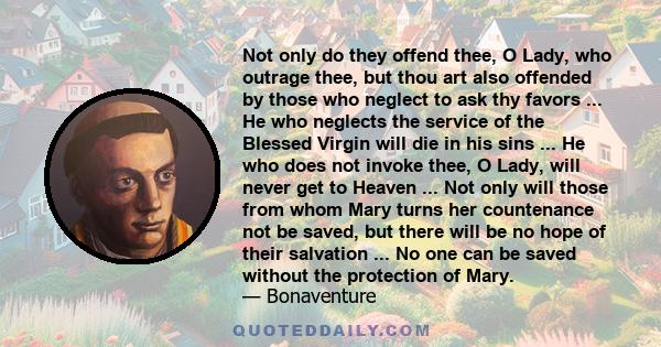 Not only do they offend thee, O Lady, who outrage thee, but thou art also offended by those who neglect to ask thy favors ... He who neglects the service of the Blessed Virgin will die in his sins ... He who does not