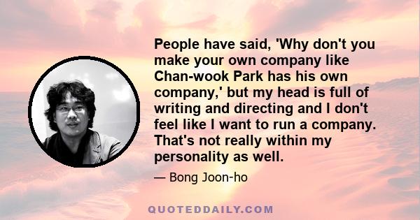 People have said, 'Why don't you make your own company like Chan-wook Park has his own company,' but my head is full of writing and directing and I don't feel like I want to run a company. That's not really within my