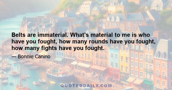 Belts are immaterial. What's material to me is who have you fought, how many rounds have you fought, how many fights have you fought.