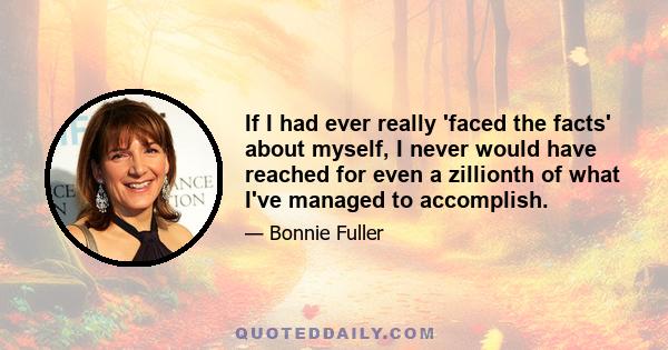 If I had ever really 'faced the facts' about myself, I never would have reached for even a zillionth of what I've managed to accomplish.