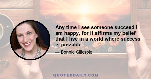 Any time I see someone succeed I am happy, for it affirms my belief that I live in a world where success is possible.