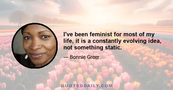 I've been feminist for most of my life, it is a constantly evolving idea, not something static.