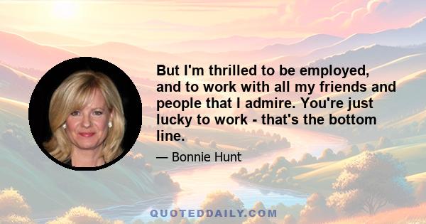 But I'm thrilled to be employed, and to work with all my friends and people that I admire. You're just lucky to work - that's the bottom line.