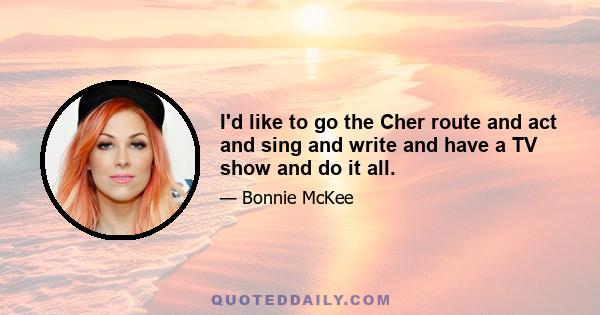 I'd like to go the Cher route and act and sing and write and have a TV show and do it all.