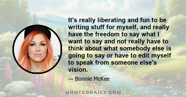 It's really liberating and fun to be writing stuff for myself, and really have the freedom to say what I want to say and not really have to think about what somebody else is going to say or have to edit myself to speak