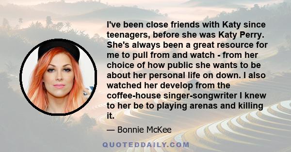 I've been close friends with Katy since teenagers, before she was Katy Perry. She's always been a great resource for me to pull from and watch - from her choice of how public she wants to be about her personal life on