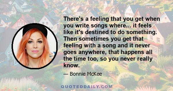 There's a feeling that you get when you write songs where... it feels like it's destined to do something. Then sometimes you get that feeling with a song and it never goes anywhere, that happens all the time too, so you 