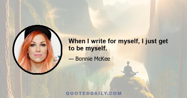 When I write for myself, I just get to be myself.