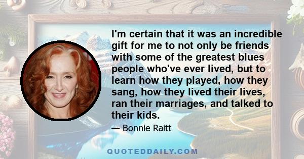 I'm certain that it was an incredible gift for me to not only be friends with some of the greatest blues people who've ever lived, but to learn how they played, how they sang, how they lived their lives, ran their