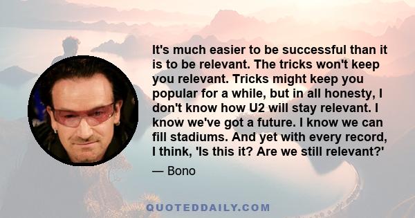 It's much easier to be successful than it is to be relevant. The tricks won't keep you relevant. Tricks might keep you popular for a while, but in all honesty, I don't know how U2 will stay relevant. I know we've got a