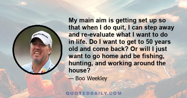 My main aim is getting set up so that when I do quit, I can step away and re-evaluate what I want to do in life. Do I want to get to 50 years old and come back? Or will I just want to go home and be fishing, hunting,