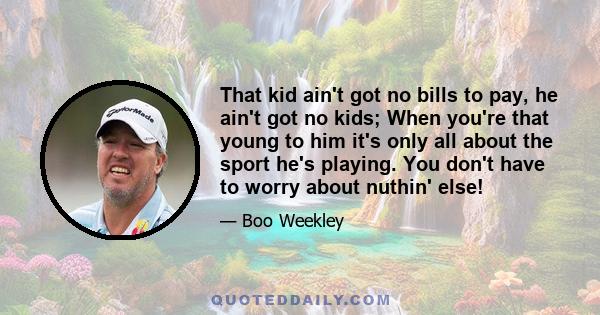 That kid ain't got no bills to pay, he ain't got no kids; When you're that young to him it's only all about the sport he's playing. You don't have to worry about nuthin' else!