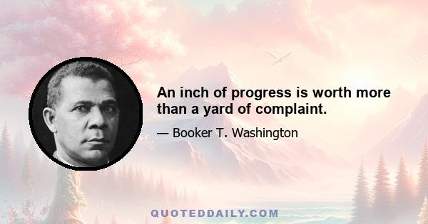 An inch of progress is worth more than a yard of complaint.