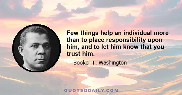 Few things help an individual more than to place responsibility upon him, and to let him know that you trust him.