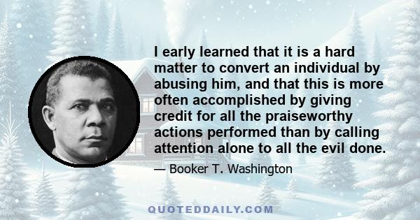 I early learned that it is a hard matter to convert an individual by abusing him, and that this is more often accomplished by giving credit for all the praiseworthy actions performed than by calling attention alone to