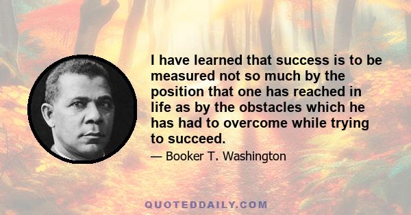 I have learned that success is to be measured not so much by the position that one has reached in life as by the obstacles which he has had to overcome while trying to succeed.