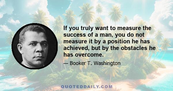 If you truly want to measure the success of a man, you do not measure it by a position he has achieved, but by the obstacles he has overcome.