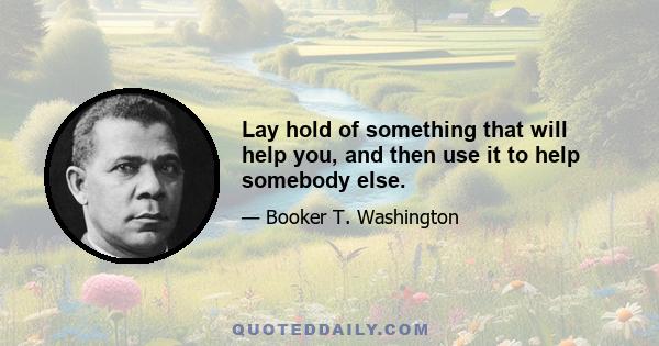 Lay hold of something that will help you, and then use it to help somebody else.