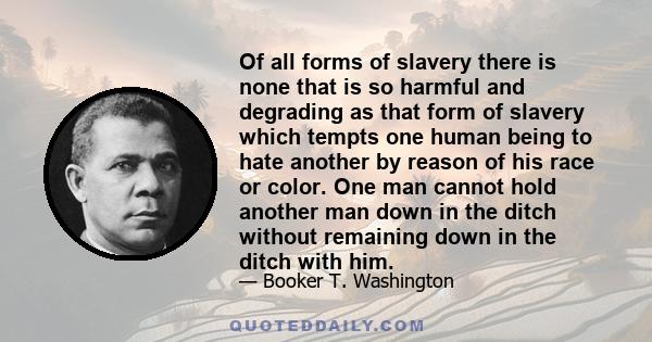 Of all forms of slavery there is none that is so harmful and degrading as that form of slavery which tempts one human being to hate another by reason of his race or color. One man cannot hold another man down in the