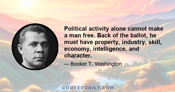 Political activity alone cannot make a man free. Back of the ballot, he must have property, industry, skill, economy, intelligence, and character.