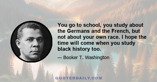 You go to school, you study about the Germans and the French, but not about your own race. I hope the time will come when you study black history too.