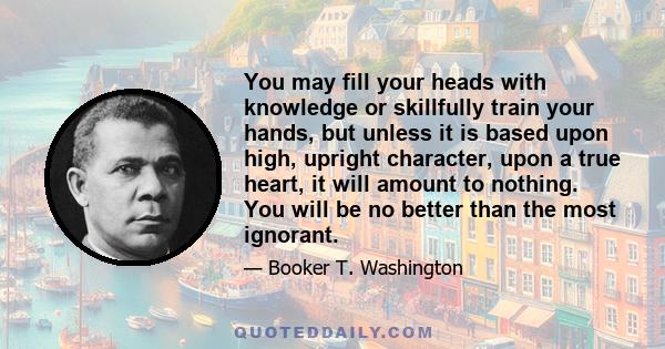 You may fill your heads with knowledge or skillfully train your hands, but unless it is based upon high, upright character, upon a true heart, it will amount to nothing. You will be no better than the most ignorant.