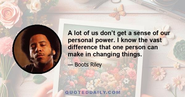 A lot of us don’t get a sense of our personal power. I know the vast difference that one person can make in changing things.