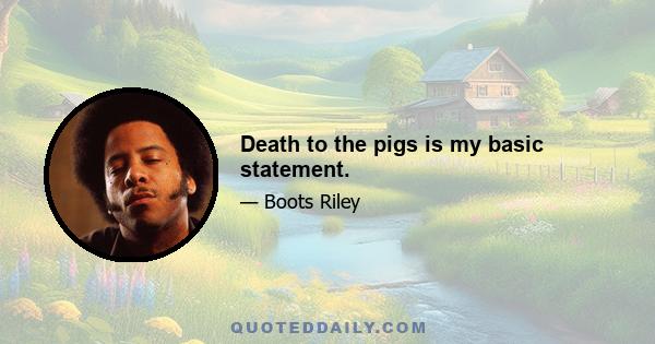 Death to the pigs is my basic statement.