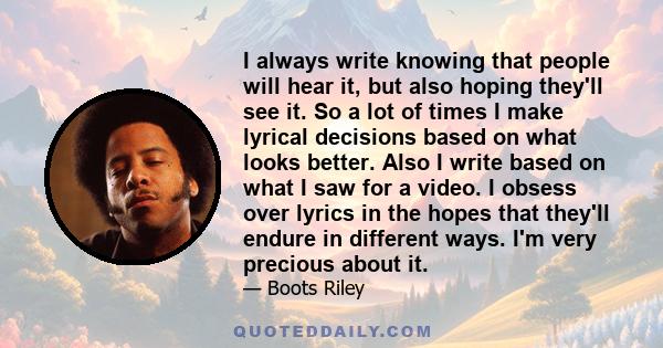 I always write knowing that people will hear it, but also hoping they'll see it. So a lot of times I make lyrical decisions based on what looks better. Also I write based on what I saw for a video. I obsess over lyrics