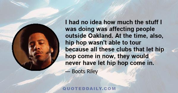 I had no idea how much the stuff I was doing was affecting people outside Oakland. At the time, also, hip hop wasn't able to tour because all these clubs that let hip hop come in now, they would never have let hip hop